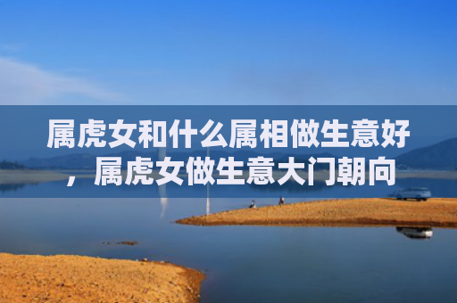 属虎女和什么属相做生意好，属虎女做生意大门朝向