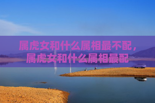 属虎女和什么属相最不配，属虎女和什么属相最配