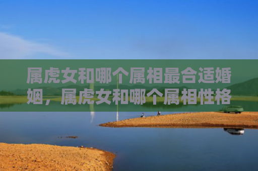 属虎女和哪个属相最合适婚姻，属虎女和哪个属相性格相合呢