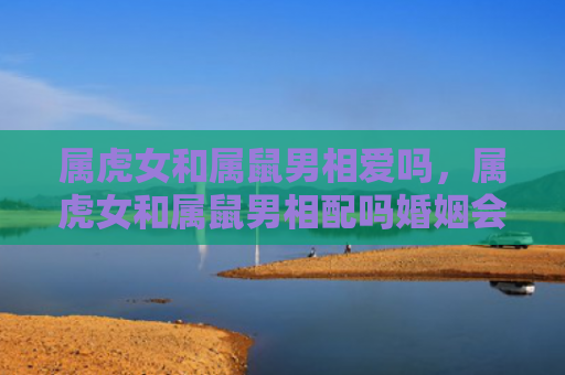 属虎女和属鼠男相爱吗，属虎女和属鼠男相配吗婚姻会幸福吗-