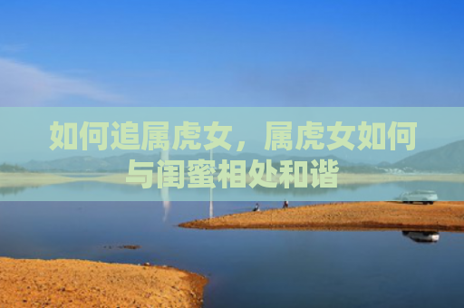 如何追属虎女，属虎女如何与闺蜜相处和谐