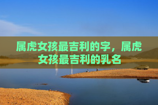 属虎女孩最吉利的字，属虎女孩最吉利的乳名