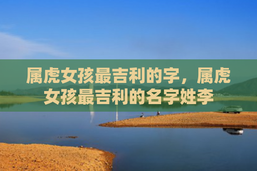 属虎女孩最吉利的字，属虎女孩最吉利的名字姓李