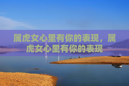 属虎女心里有你的表现，属虎女心里有你的表现