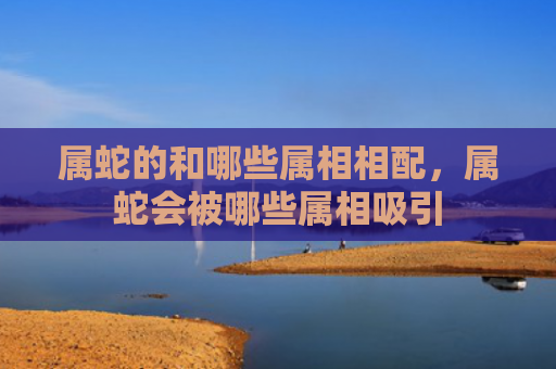 属蛇的和哪些属相相配，属蛇会被哪些属相吸引