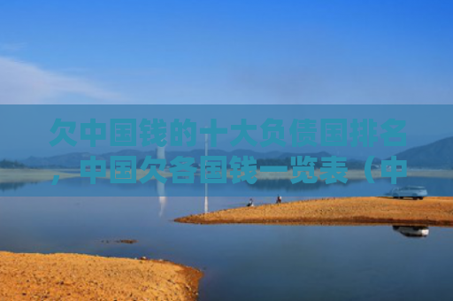 欠中国钱的十大负债国排名，中国欠各国钱一览表（中国十大负债）