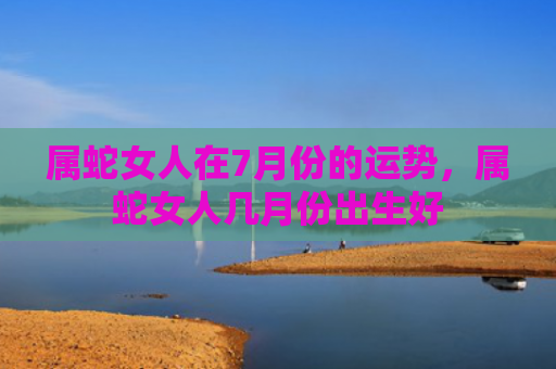 属蛇女人在7月份的运势，属蛇女人几月份出生好