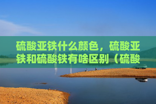 硫酸亚铁什么颜色，硫酸亚铁和硫酸铁有啥区别（硫酸亚铁硫酸铁硫酸亚铁什么颜色）