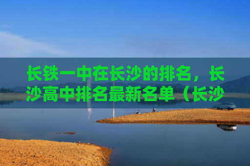 长铁一中在长沙的排名，长沙高中排名最新名单（长沙排名名单）
