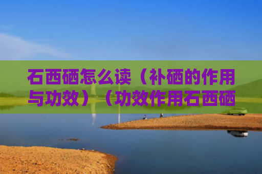 石西硒怎么读（补硒的作用与功效）（功效作用石西硒）