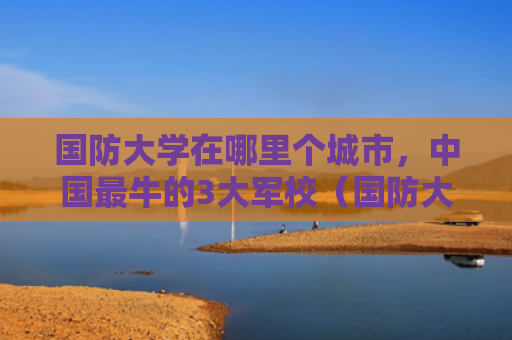 国防大学在哪里个城市，中国最牛的3大军校（国防大学军校中国）