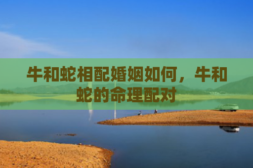 牛和蛇相配婚姻如何，牛和蛇的命理配对