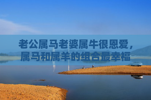 老公属马老婆属牛很恩爱，属马和属羊的组合最幸福