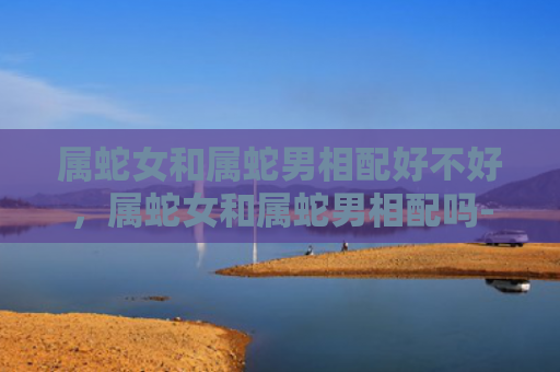 属蛇女和属蛇男相配好不好，属蛇女和属蛇男相配吗-