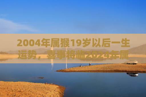 2004年属猴19岁以后一生运势，喜事将临2024年属猴男的事业发展