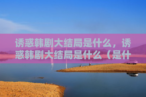诱惑韩剧大结局是什么，诱惑韩剧大结局是什么（是什么韩剧大结局）