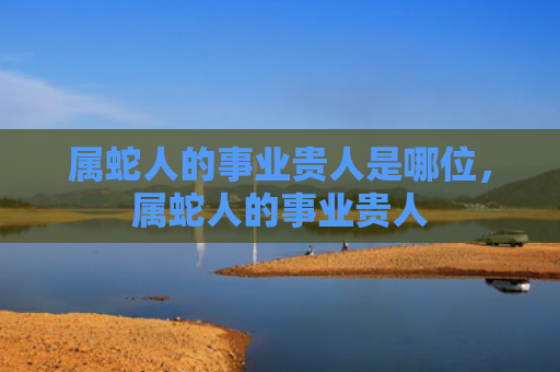 属蛇人的事业贵人是哪位，属蛇人的事业贵人