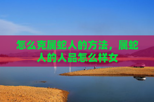 怎么克属蛇人的方法，属蛇人的人品怎么样女