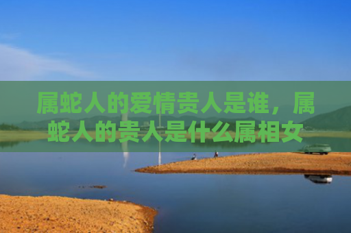 属蛇人的爱情贵人是谁，属蛇人的贵人是什么属相女