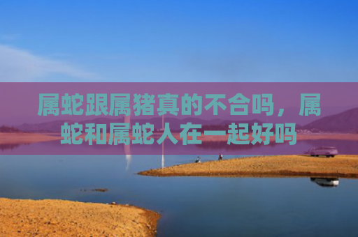 属蛇跟属猪真的不合吗，属蛇和属蛇人在一起好吗