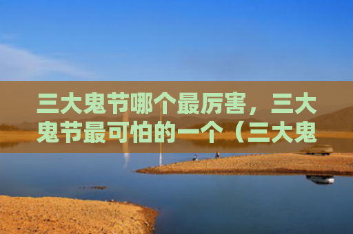 三大鬼节哪个最厉害，三大鬼节最可怕的一个（三大鬼节最厉害）