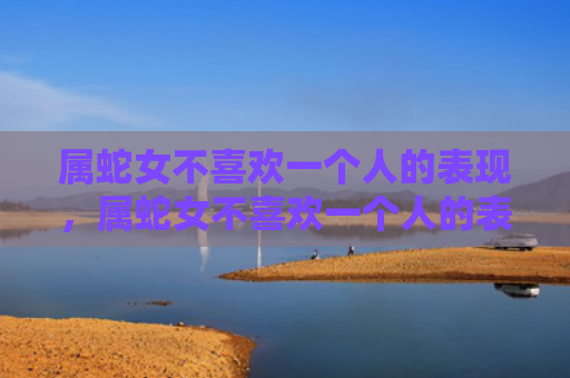 属蛇女不喜欢一个人的表现，属蛇女不喜欢一个人的表现