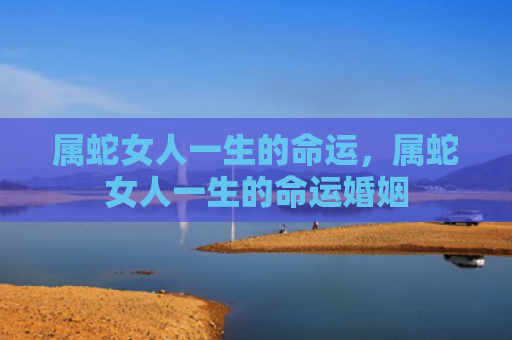 属蛇女人一生的命运，属蛇女人一生的命运婚姻