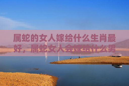 属蛇的女人嫁给什么生肖最好，属蛇女人会嫁给什么男人