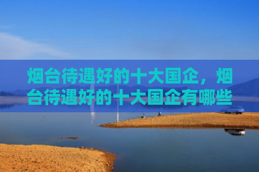 烟台待遇好的十大国企，烟台待遇好的十大国企有哪些（国企有哪些十大烟台）