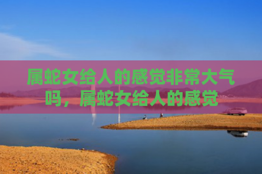属蛇女给人的感觉非常大气吗，属蛇女给人的感觉