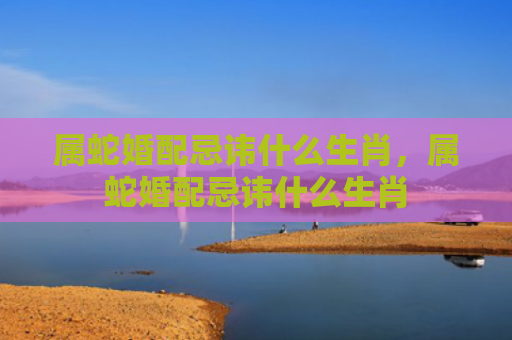 属蛇婚配忌讳什么生肖，属蛇婚配忌讳什么生肖