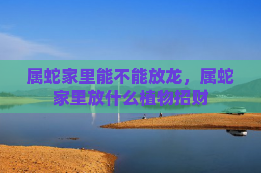 属蛇家里能不能放龙，属蛇家里放什么植物招财