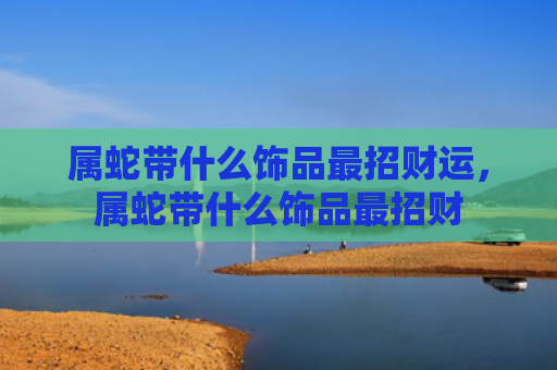 属蛇带什么饰品最招财运，属蛇带什么饰品最招财