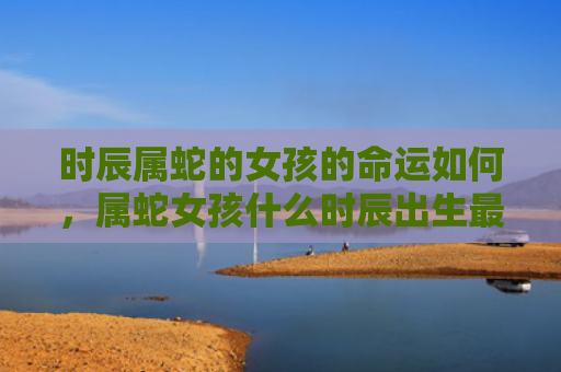 时辰属蛇的女孩的命运如何，属蛇女孩什么时辰出生最好呢