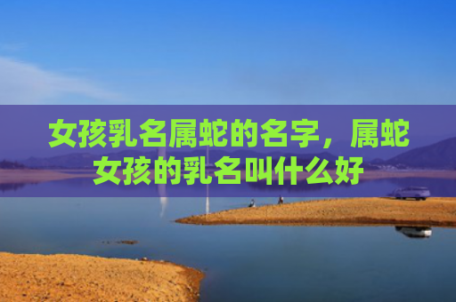 女孩乳名属蛇的名字，属蛇女孩的乳名叫什么好