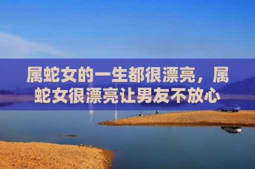 属蛇女的一生都很漂亮，属蛇女很漂亮让男友不放心