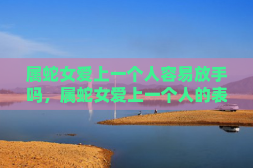 属蛇女爱上一个人容易放手吗，属蛇女爱上一个人的表现有哪些