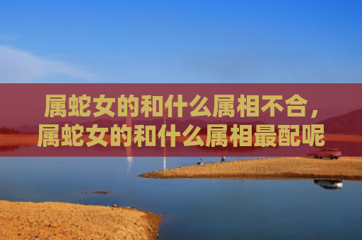 属蛇女的和什么属相不合，属蛇女的和什么属相最配呢