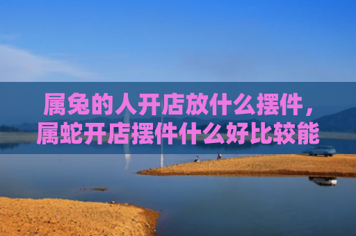 属兔的人开店放什么摆件，属蛇开店摆件什么好比较能旺财