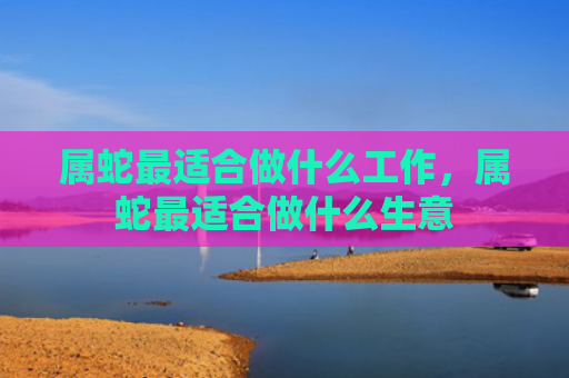 属蛇最适合做什么工作，属蛇最适合做什么生意