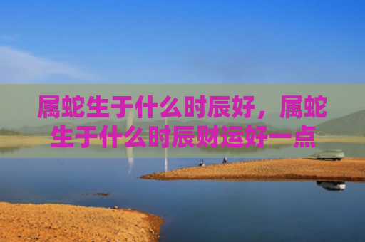 属蛇生于什么时辰好，属蛇生于什么时辰财运好一点
