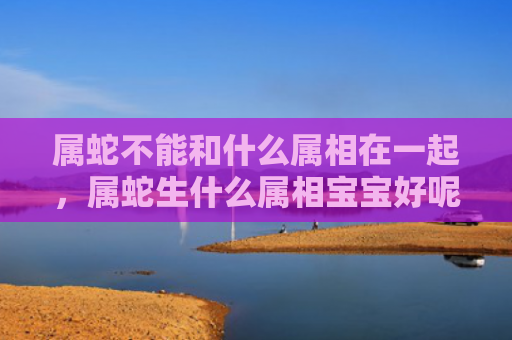 属蛇不能和什么属相在一起，属蛇生什么属相宝宝好呢