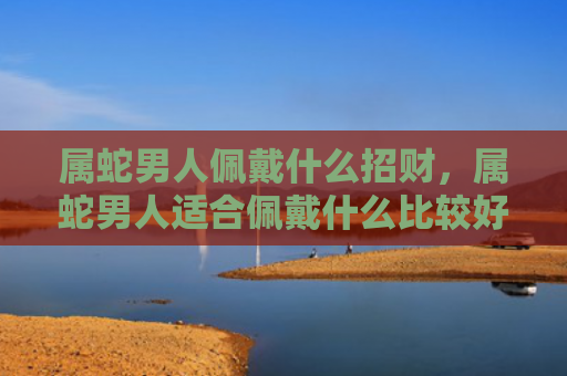 属蛇男人佩戴什么招财，属蛇男人适合佩戴什么比较好