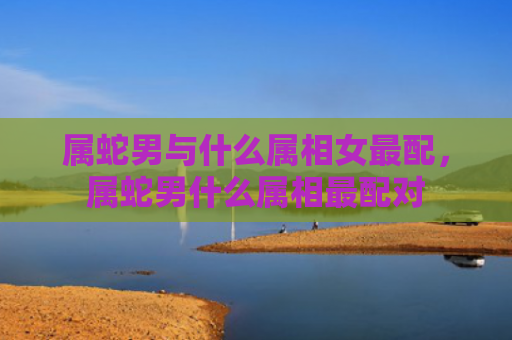 属蛇男与什么属相女最配，属蛇男什么属相最配对
