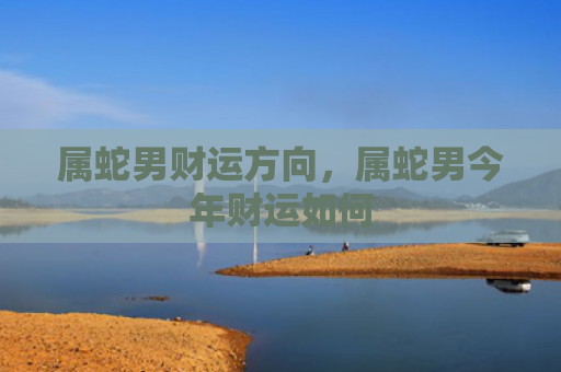 属蛇男财运方向，属蛇男今年财运如何