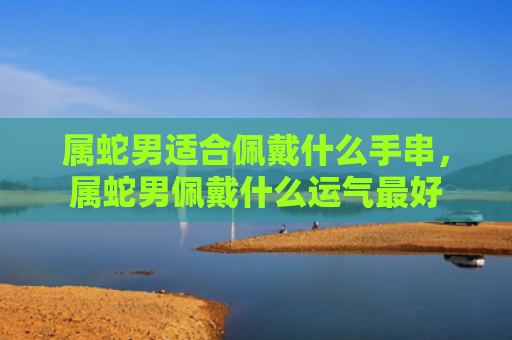 属蛇男适合佩戴什么手串，属蛇男佩戴什么运气最好