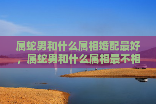 属蛇男和什么属相婚配最好，属蛇男和什么属相最不相配