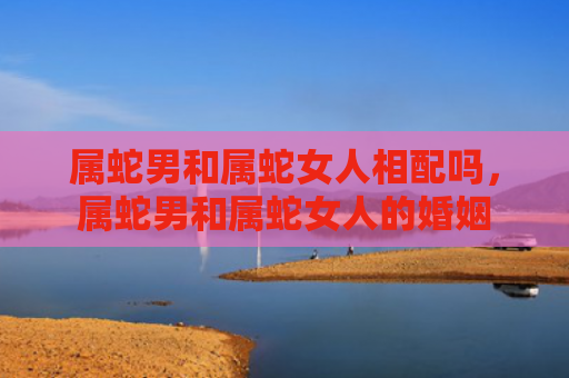 属蛇男和属蛇女人相配吗，属蛇男和属蛇女人的婚姻