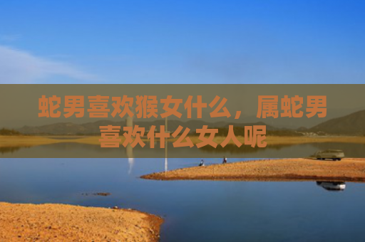 蛇男喜欢猴女什么，属蛇男喜欢什么女人呢