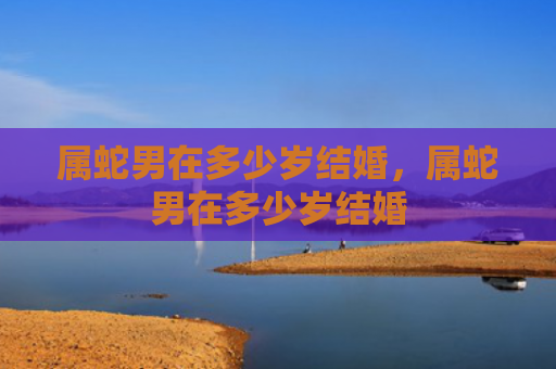 属蛇男在多少岁结婚，属蛇男在多少岁结婚